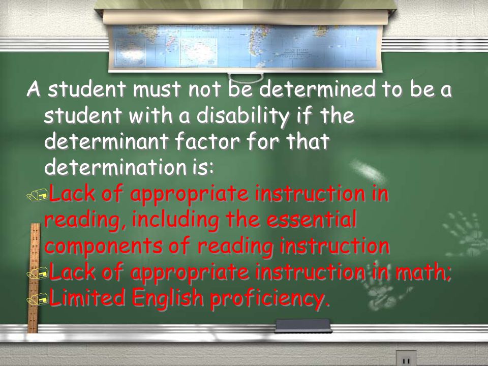 A student must not be determined to be a student with a disability if the determinant factor for that determination is: / Lack of appropriate instruction in reading, including the essential components of reading instruction / Lack of appropriate instruction in math; / Limited English proficiency.