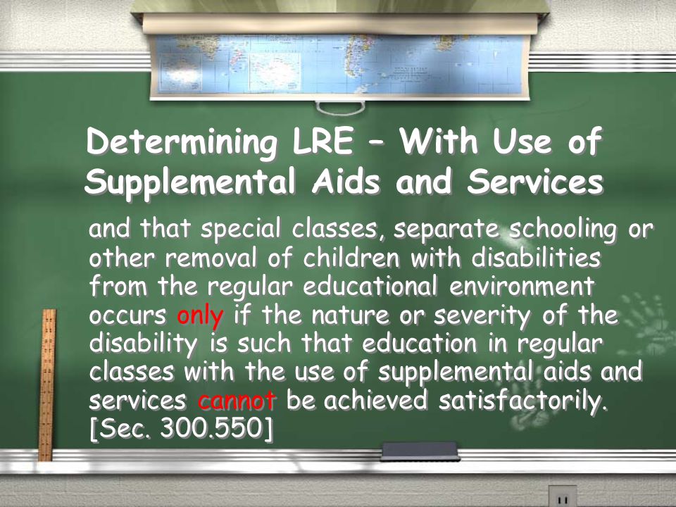 Determining LRE – With Use of Supplemental Aids and Services and that special classes, separate schooling or other removal of children with disabilities from the regular educational environment occurs only if the nature or severity of the disability is such that education in regular classes with the use of supplemental aids and services cannot be achieved satisfactorily.
