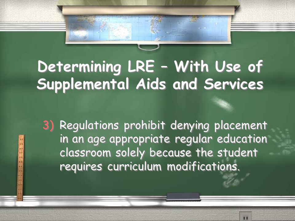 Determining LRE – With Use of Supplemental Aids and Services 3)Regulations prohibit denying placement in an age appropriate regular education classroom solely because the student requires curriculum modifications.
