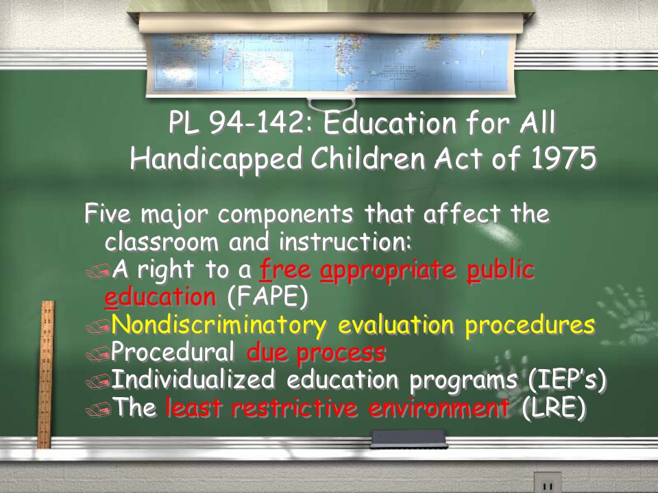 PL : Education for All Handicapped Children Act of 1975 Five major components that affect the classroom and instruction: / A right to a free appropriate public education (FAPE) / Nondiscriminatory evaluation procedures / Procedural due process / Individualized education programs (IEP’s) / The least restrictive environment (LRE) Five major components that affect the classroom and instruction: / A right to a free appropriate public education (FAPE) / Nondiscriminatory evaluation procedures / Procedural due process / Individualized education programs (IEP’s) / The least restrictive environment (LRE)
