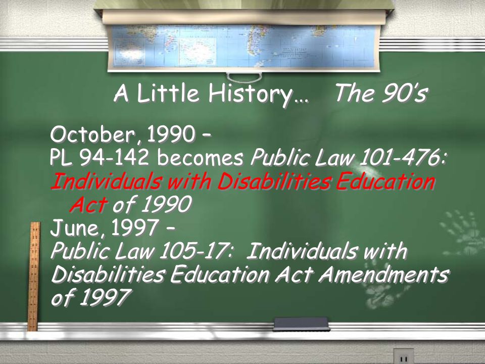 A Little History… The 90’s October, 1990 – PL becomes Public Law : Individuals with Disabilities Education Act of 1990 June, 1997 – Public Law : Individuals with Disabilities Education Act Amendments of 1997 October, 1990 – PL becomes Public Law : Individuals with Disabilities Education Act of 1990 June, 1997 – Public Law : Individuals with Disabilities Education Act Amendments of 1997
