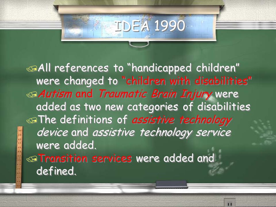 IDEA 1990 / All references to handicapped children were changed to children with disabilities / Autism and Traumatic Brain Injury were added as two new categories of disabilities / The definitions of assistive technology device and assistive technology service were added.