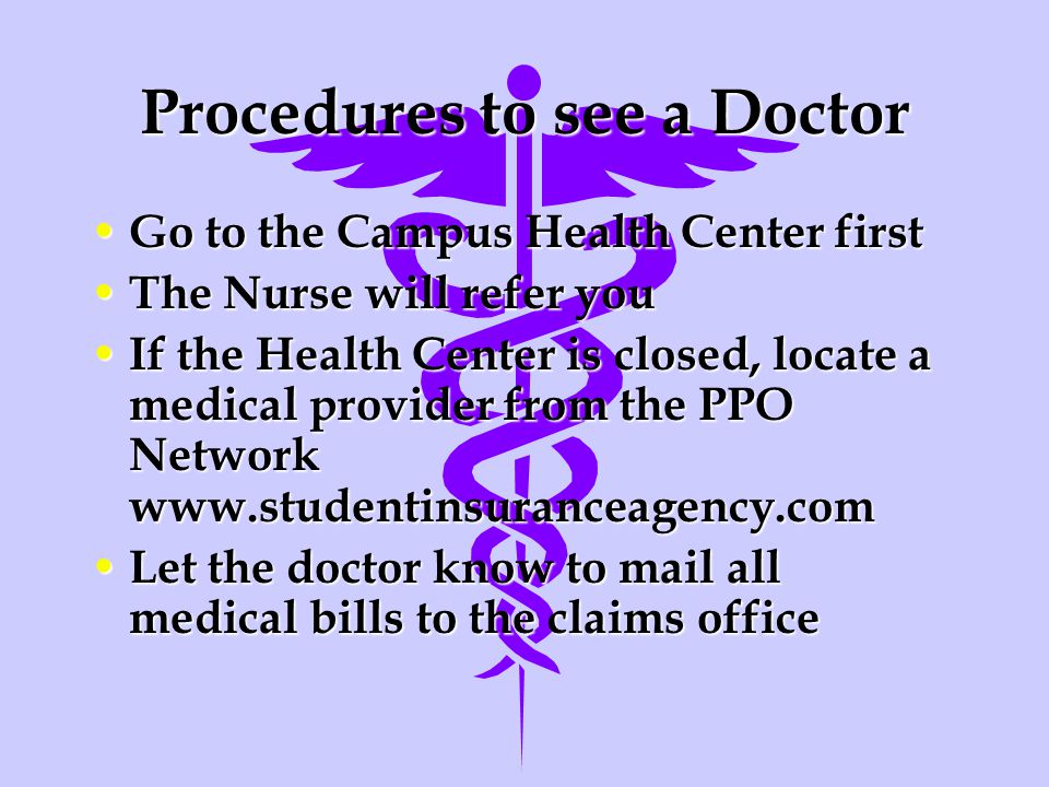 Procedures to see a Doctor Go to the Campus Health Center first Go to the Campus Health Center first The Nurse will refer you The Nurse will refer you If the Health Center is closed, locate a medical provider from the PPO Network   If the Health Center is closed, locate a medical provider from the PPO Network   Let the doctor know to mail all medical bills to the claims office Let the doctor know to mail all medical bills to the claims office
