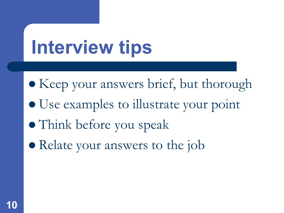 10 Interview tips Keep your answers brief, but thorough Use examples to illustrate your point Think before you speak Relate your answers to the job