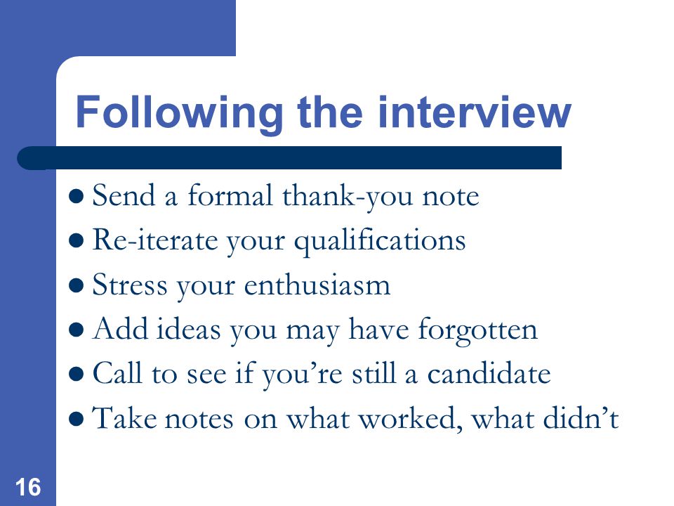 16 Send a formal thank-you note Re-iterate your qualifications Stress your enthusiasm Add ideas you may have forgotten Call to see if you’re still a candidate Take notes on what worked, what didn’t Following the interview