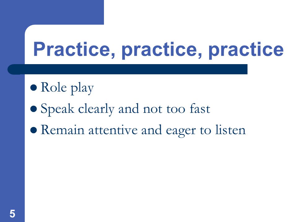 5 Practice, practice, practice Role play Speak clearly and not too fast Remain attentive and eager to listen