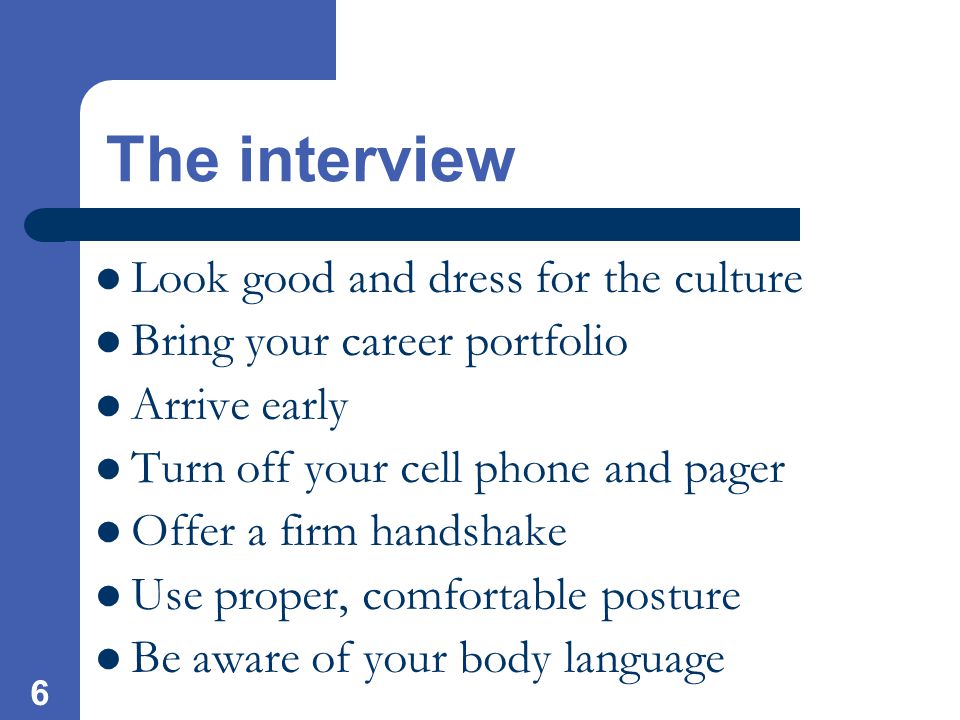 6 The interview Look good and dress for the culture Bring your career portfolio Arrive early Turn off your cell phone and pager Offer a firm handshake Use proper, comfortable posture Be aware of your body language