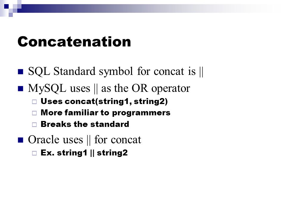 Concatenation SQL Standard symbol for concat is || MySQL uses || as the OR operator  Uses concat(string1, string2)  More familiar to programmers  Breaks the standard Oracle uses || for concat  Ex.