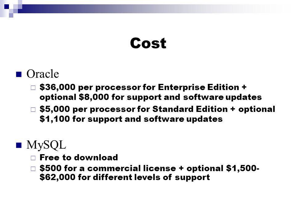 Cost Oracle  $36,000 per processor for Enterprise Edition + optional $8,000 for support and software updates  $5,000 per processor for Standard Edition + optional $1,100 for support and software updates MySQL  Free to download  $500 for a commercial license + optional $1,500- $62,000 for different levels of support