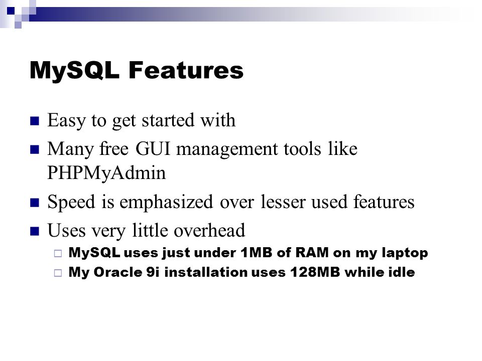 MySQL Features Easy to get started with Many free GUI management tools like PHPMyAdmin Speed is emphasized over lesser used features Uses very little overhead  MySQL uses just under 1MB of RAM on my laptop  My Oracle 9i installation uses 128MB while idle