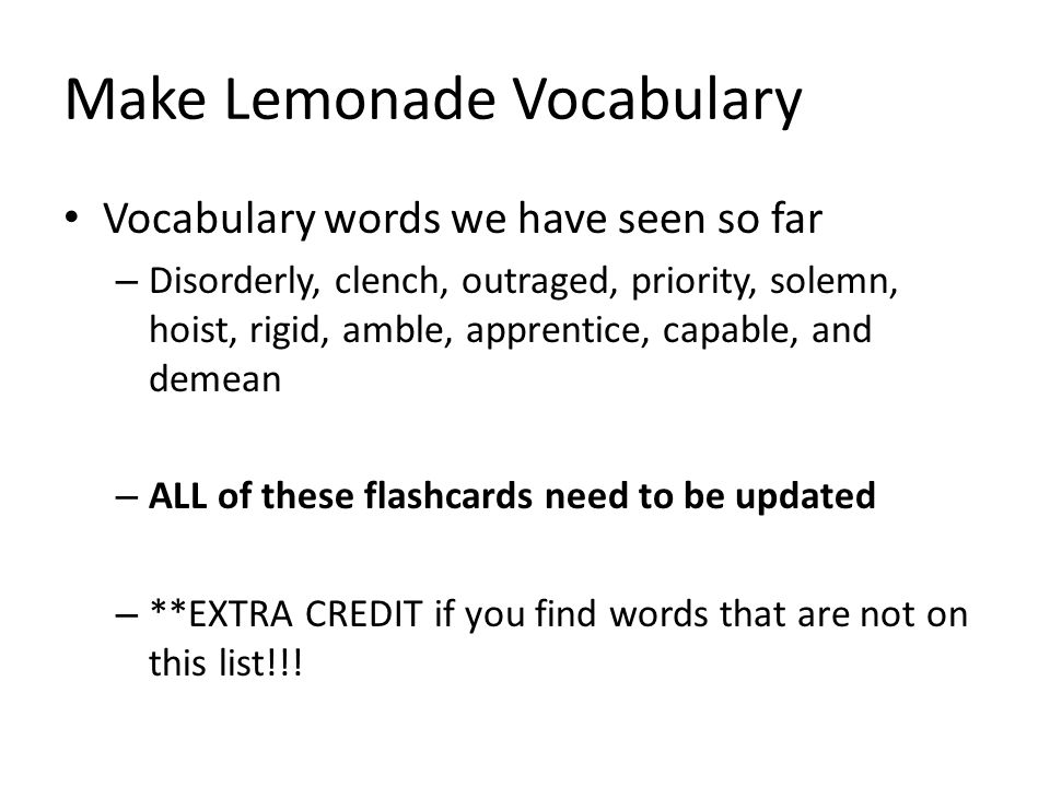 Make Lemonade Vocabulary Vocabulary words we have seen so far – Disorderly, clench, outraged, priority, solemn, hoist, rigid, amble, apprentice, capable, and demean – ALL of these flashcards need to be updated – **EXTRA CREDIT if you find words that are not on this list!!!