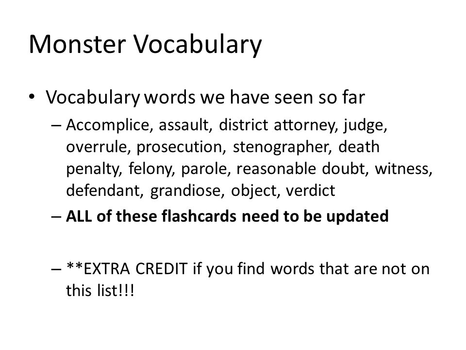 Monster Vocabulary Vocabulary words we have seen so far – Accomplice, assault, district attorney, judge, overrule, prosecution, stenographer, death penalty, felony, parole, reasonable doubt, witness, defendant, grandiose, object, verdict – ALL of these flashcards need to be updated – **EXTRA CREDIT if you find words that are not on this list!!!