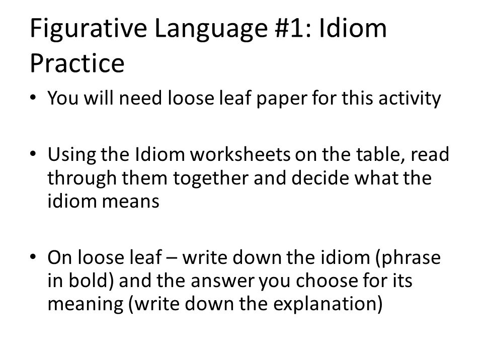 Figurative Language #1: Idiom Practice You will need loose leaf paper for this activity Using the Idiom worksheets on the table, read through them together and decide what the idiom means On loose leaf – write down the idiom (phrase in bold) and the answer you choose for its meaning (write down the explanation)