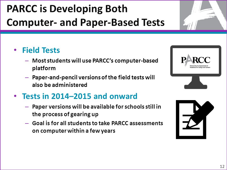Field Tests – Most students will use PARCC’s computer-based platform – Paper-and-pencil versions of the field tests will also be administered Tests in 2014–2015 and onward – Paper versions will be available for schools still in the process of gearing up – Goal is for all students to take PARCC assessments on computer within a few years PARCC is Developing Both Computer- and Paper-Based Tests 12