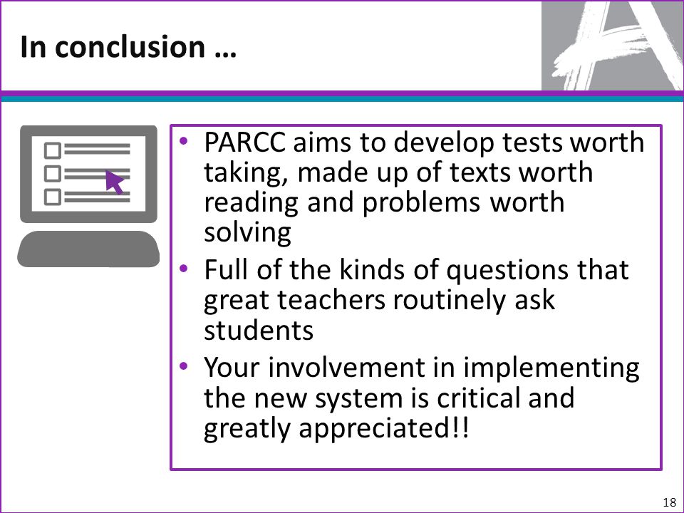 PARCC aims to develop tests worth taking, made up of texts worth reading and problems worth solving Full of the kinds of questions that great teachers routinely ask students Your involvement in implementing the new system is critical and greatly appreciated!.