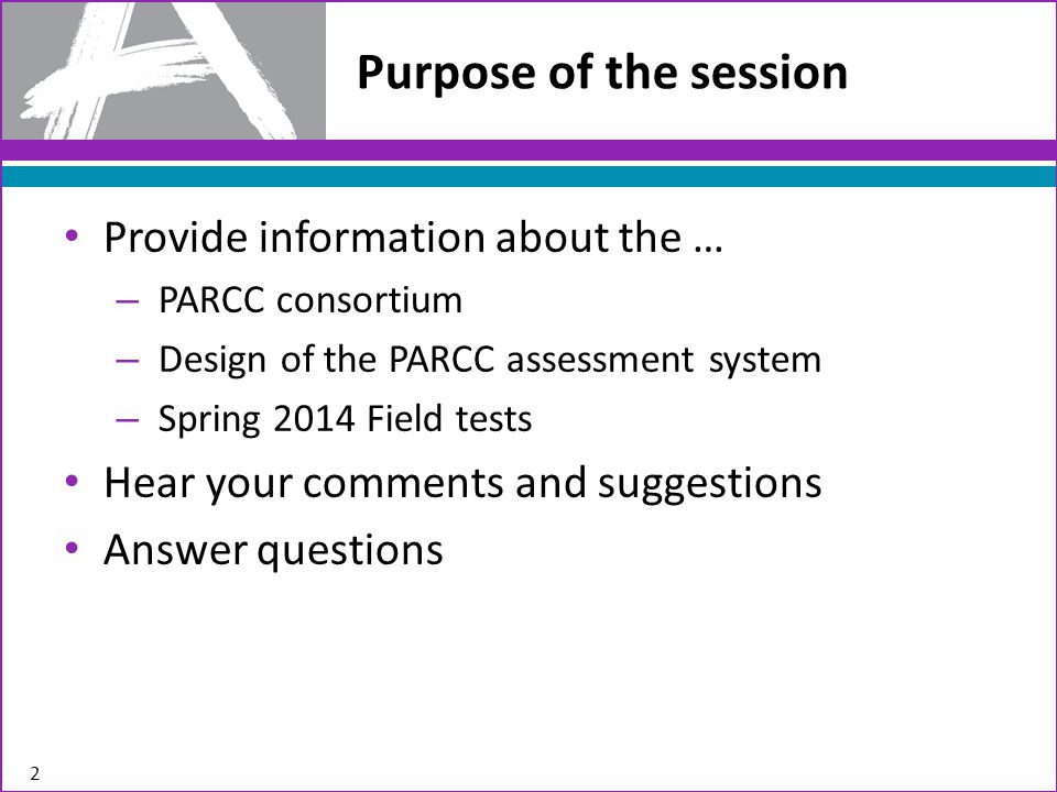 Provide information about the … – PARCC consortium – Design of the PARCC assessment system – Spring 2014 Field tests Hear your comments and suggestions Answer questions Purpose of the session 2
