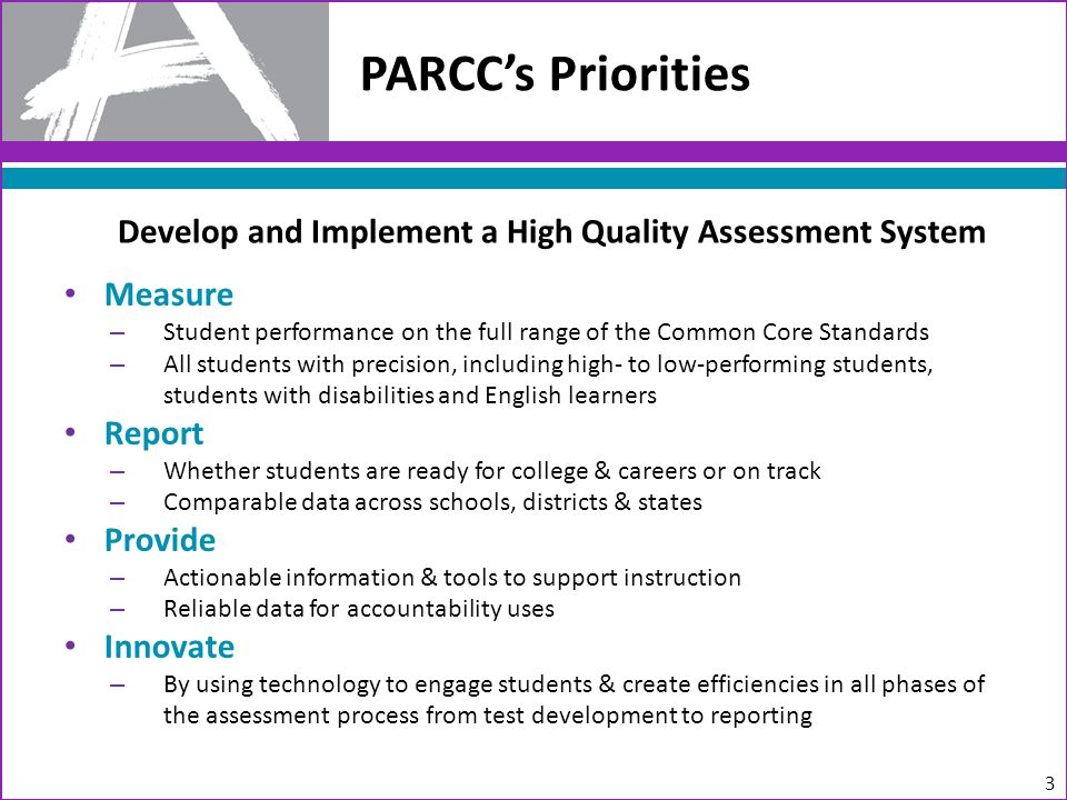 Measure – Student performance on the full range of the Common Core Standards – All students with precision, including high- to low-performing students, students with disabilities and English learners Report – Whether students are ready for college & careers or on track – Comparable data across schools, districts & states Provide – Actionable information & tools to support instruction – Reliable data for accountability uses Innovate – By using technology to engage students & create efficiencies in all phases of the assessment process from test development to reporting PARCC’s Priorities 3 Develop and Implement a High Quality Assessment System
