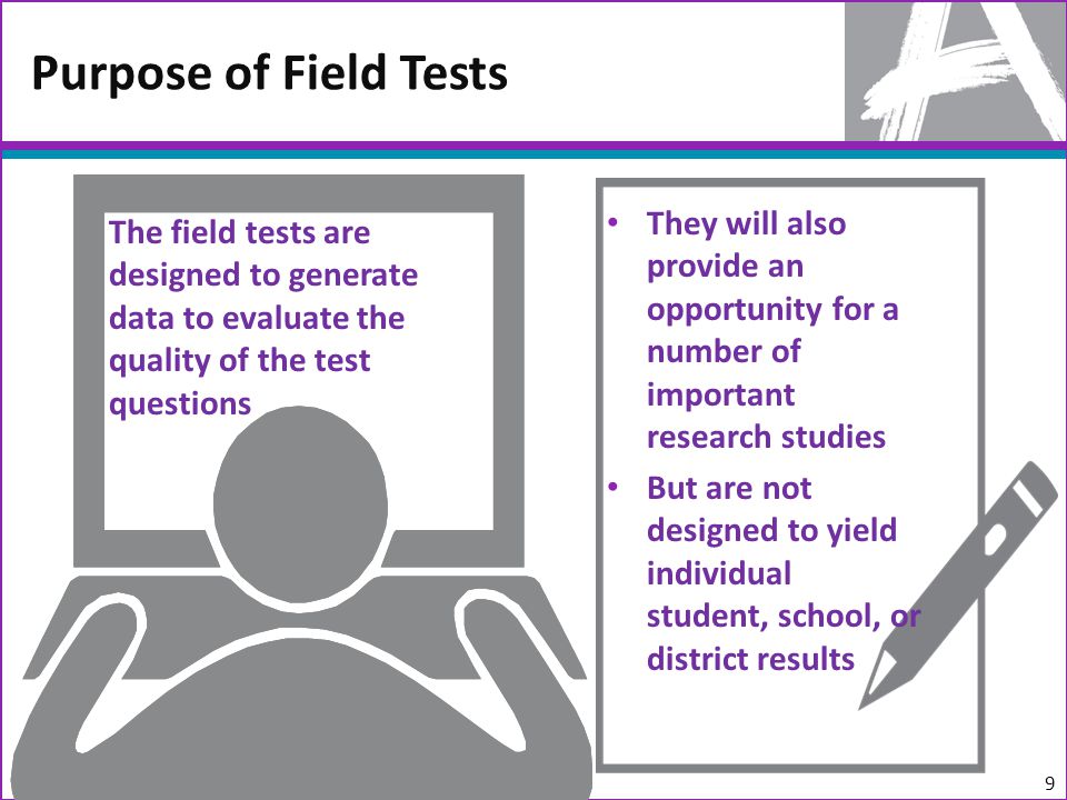 They will also provide an opportunity for a number of important research studies But are not designed to yield individual student, school, or district results Purpose of Field Tests The field tests are designed to generate data to evaluate the quality of the test questions 9