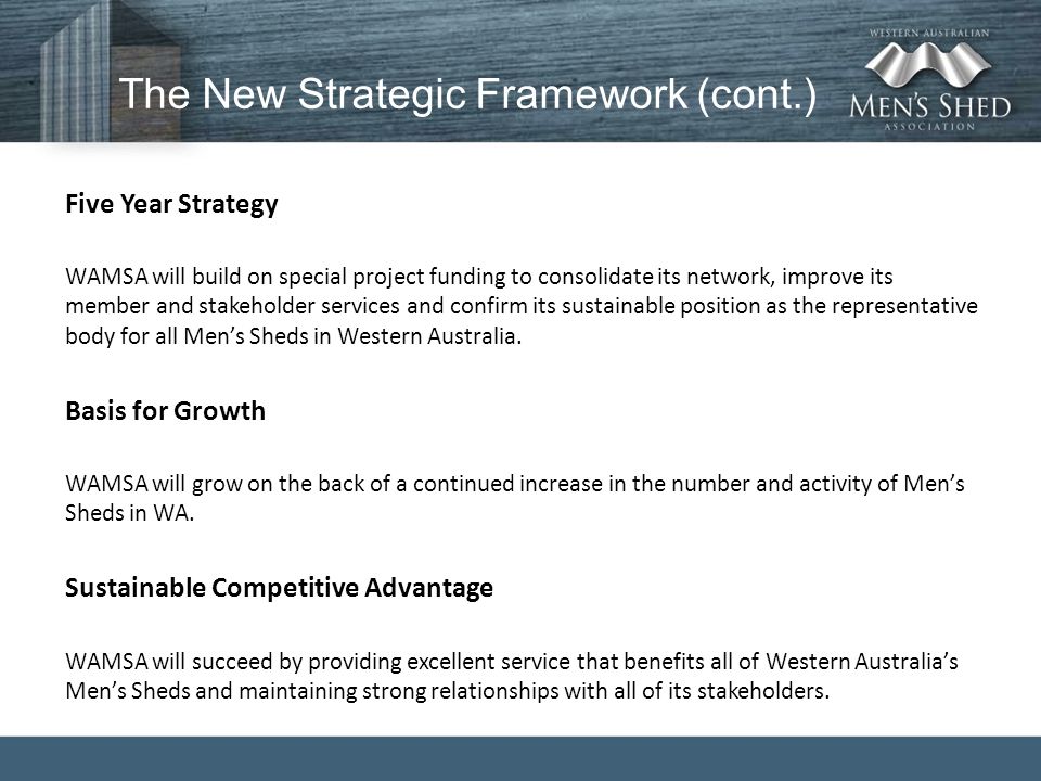 The New Strategic Framework (cont.) Five Year Strategy WAMSA will build on special project funding to consolidate its network, improve its member and stakeholder services and confirm its sustainable position as the representative body for all Men’s Sheds in Western Australia.