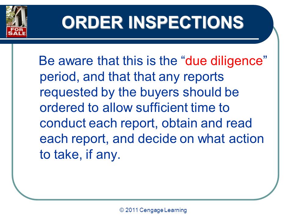 © 2011 Cengage Learning ORDER INSPECTIONS Be aware that this is the due diligence period, and that that any reports requested by the buyers should be ordered to allow sufficient time to conduct each report, obtain and read each report, and decide on what action to take, if any.