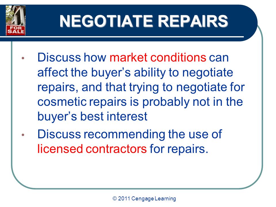 © 2011 Cengage Learning NEGOTIATE REPAIRS Discuss how market conditions can affect the buyer’s ability to negotiate repairs, and that trying to negotiate for cosmetic repairs is probably not in the buyer’s best interest Discuss recommending the use of licensed contractors for repairs.