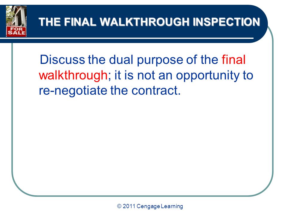 © 2011 Cengage Learning THE FINAL WALKTHROUGH INSPECTION Discuss the dual purpose of the final walkthrough; it is not an opportunity to re-negotiate the contract.