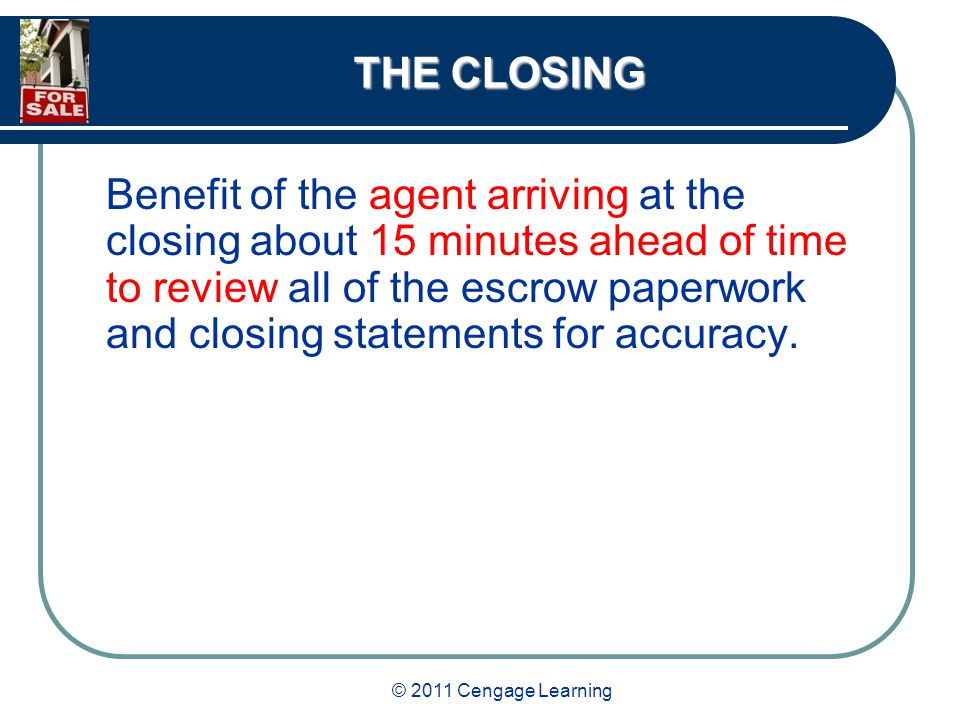 © 2011 Cengage Learning THE CLOSING Benefit of the agent arriving at the closing about 15 minutes ahead of time to review all of the escrow paperwork and closing statements for accuracy.