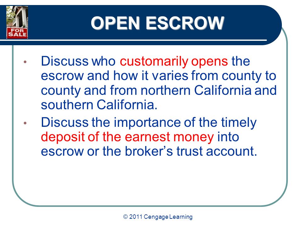 © 2011 Cengage Learning OPEN ESCROW Discuss who customarily opens the escrow and how it varies from county to county and from northern California and southern California.