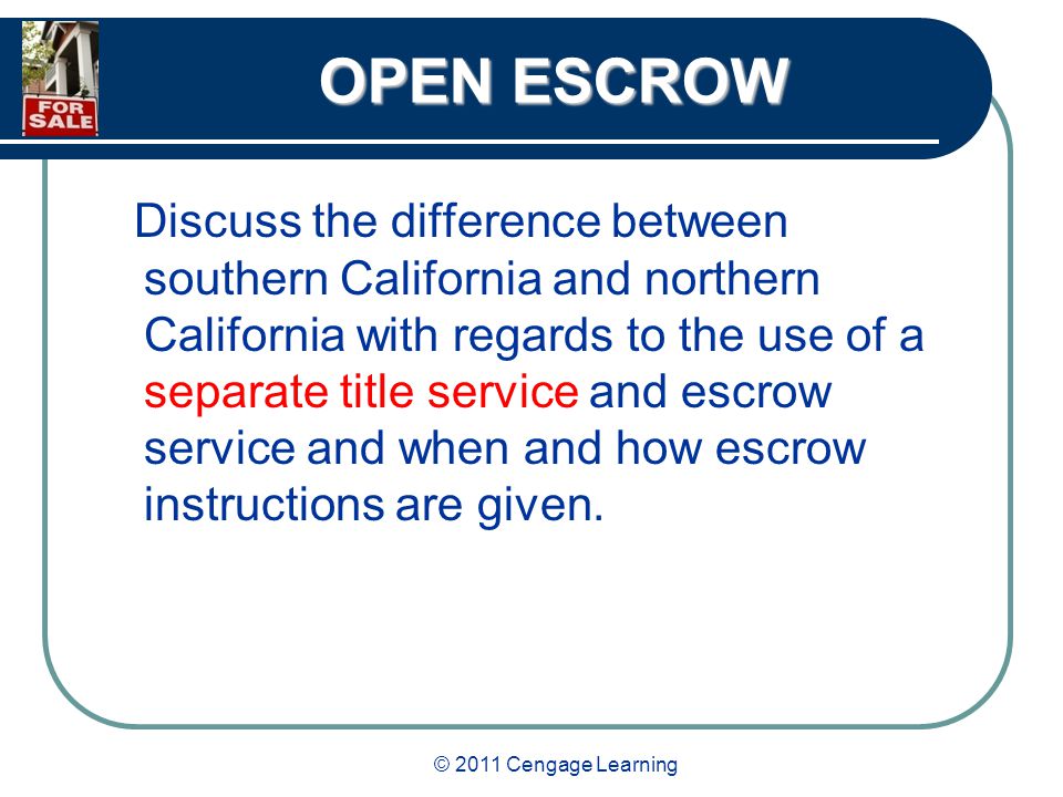 © 2011 Cengage Learning OPEN ESCROW Discuss the difference between southern California and northern California with regards to the use of a separate title service and escrow service and when and how escrow instructions are given.