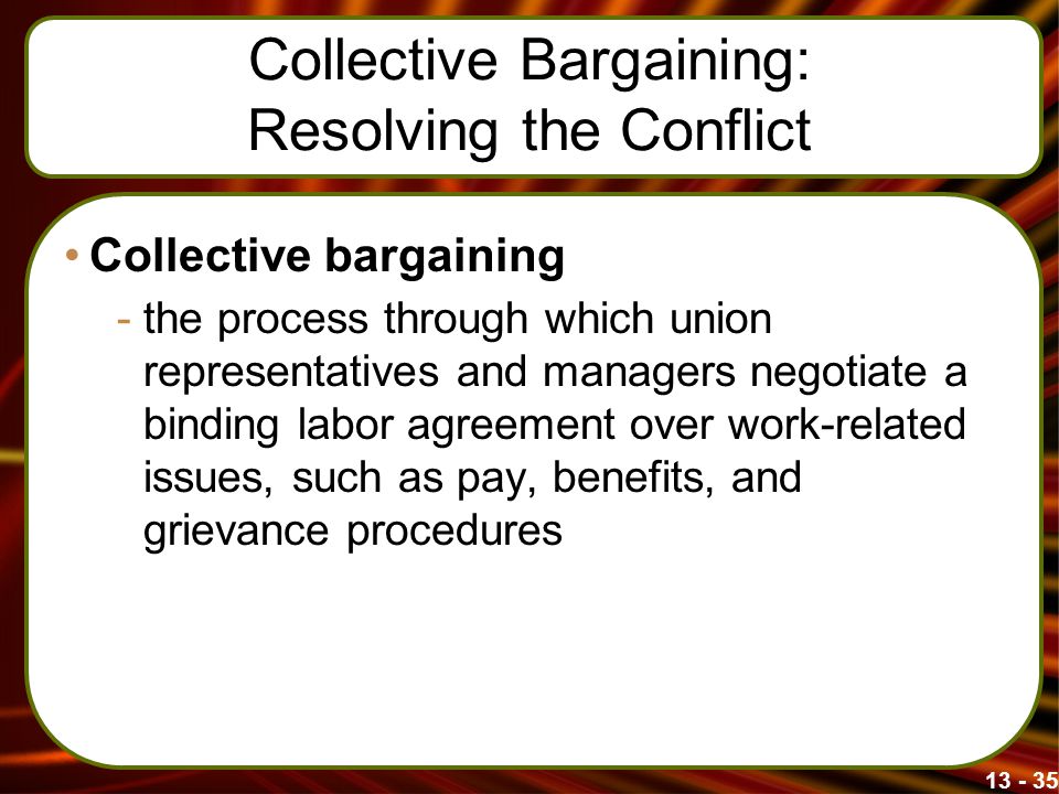 Collective Bargaining: Resolving the Conflict Collective bargaining -the process through which union representatives and managers negotiate a binding labor agreement over work-related issues, such as pay, benefits, and grievance procedures