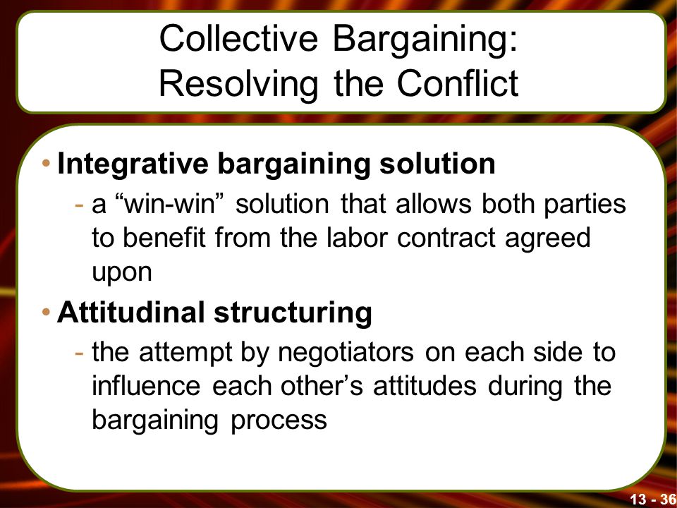 Collective Bargaining: Resolving the Conflict Integrative bargaining solution -a win-win solution that allows both parties to benefit from the labor contract agreed upon Attitudinal structuring -the attempt by negotiators on each side to influence each other’s attitudes during the bargaining process