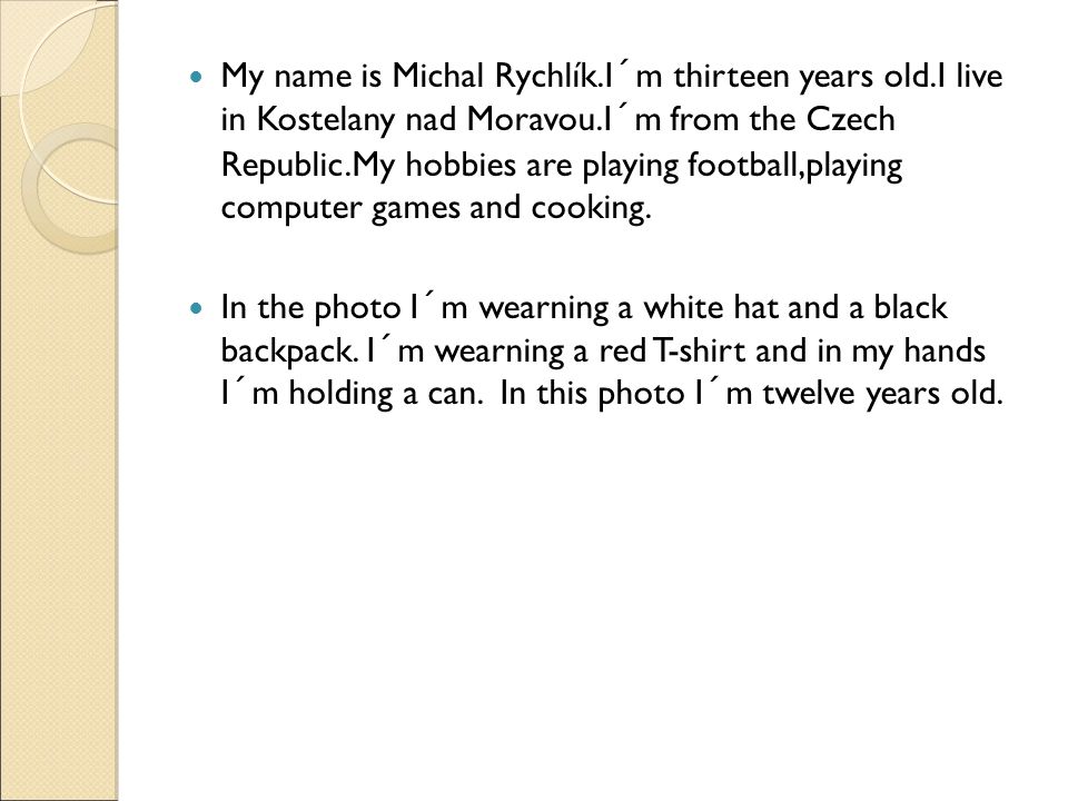 My name is Michal Rychlík.I´m thirteen years old.I live in Kostelany nad Moravou.I´m from the Czech Republic.My hobbies are playing football,playing computer games and cooking.