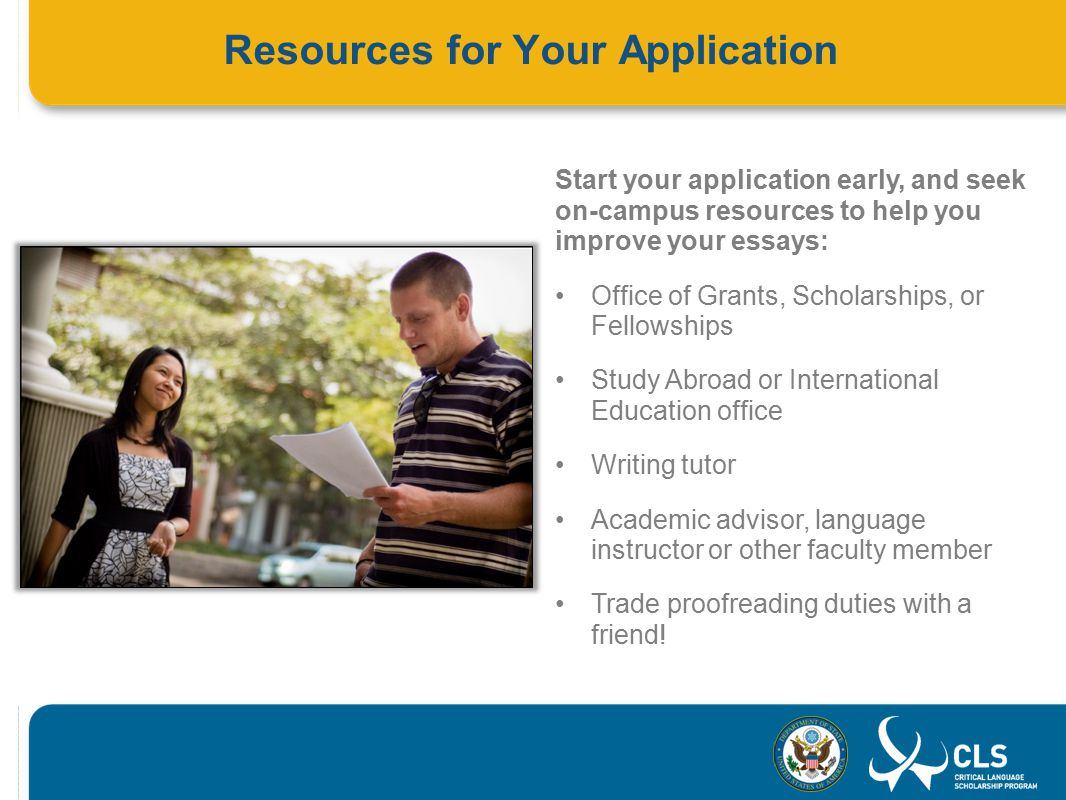 Resources for Your Application Start your application early, and seek on-campus resources to help you improve your essays: Office of Grants, Scholarships, or Fellowships Study Abroad or International Education office Writing tutor Academic advisor, language instructor or other faculty member Trade proofreading duties with a friend!
