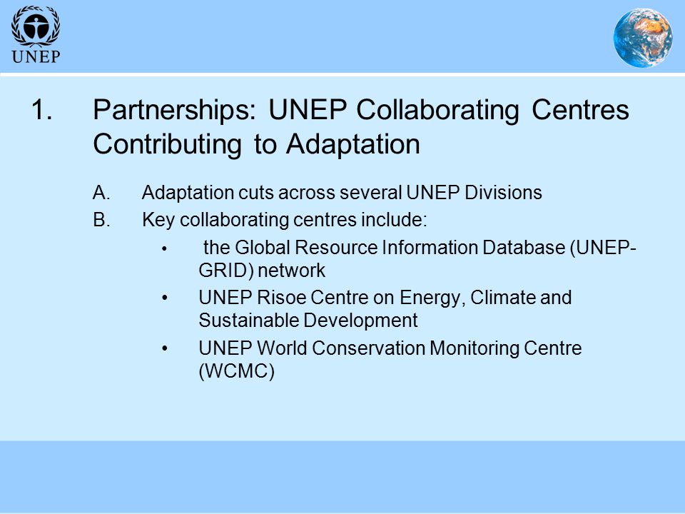 1.Partnerships: UNEP Collaborating Centres Contributing to Adaptation A.Adaptation cuts across several UNEP Divisions B.Key collaborating centres include: the Global Resource Information Database (UNEP- GRID) network UNEP Risoe Centre on Energy, Climate and Sustainable Development UNEP World Conservation Monitoring Centre (WCMC)