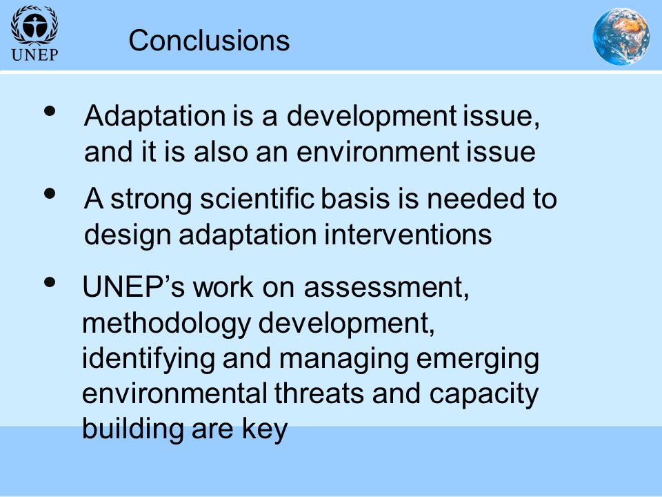 Conclusions A strong scientific basis is needed to design adaptation interventions UNEP’s work on assessment, methodology development, identifying and managing emerging environmental threats and capacity building are key Adaptation is a development issue, and it is also an environment issue