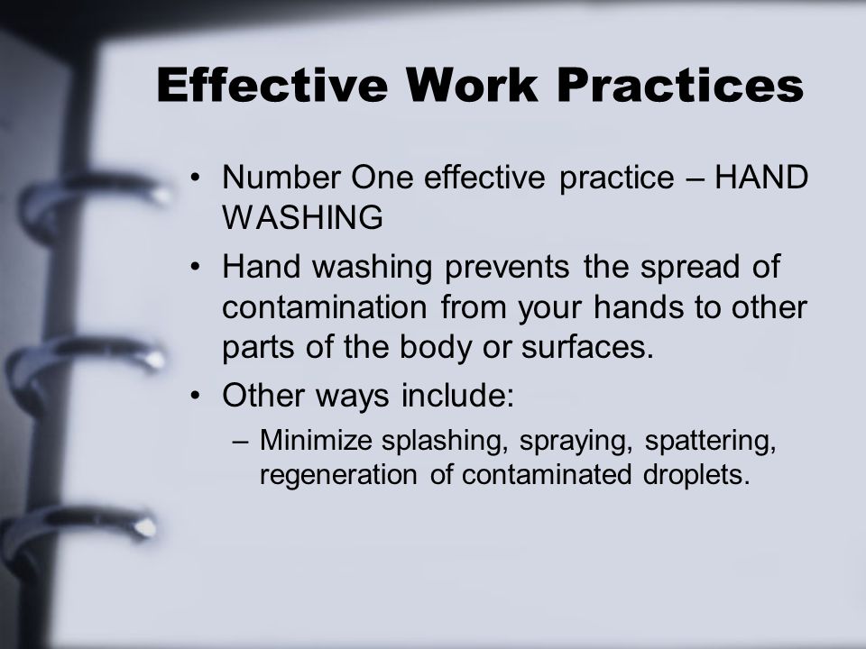 Effective Work Practices Number One effective practice – HAND WASHING Hand washing prevents the spread of contamination from your hands to other parts of the body or surfaces.