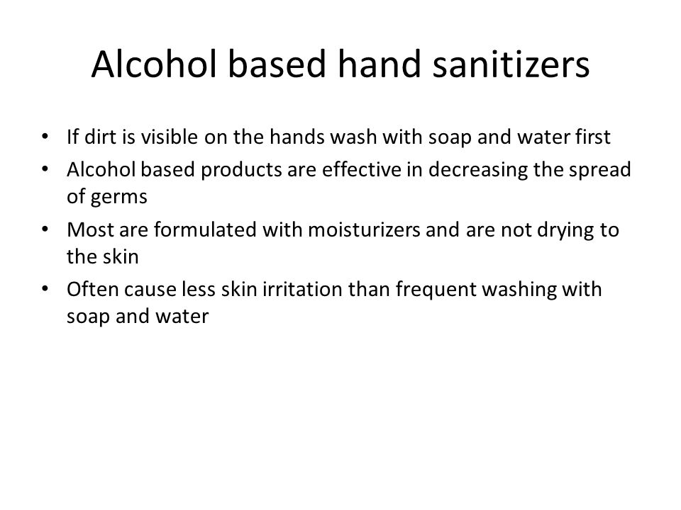 Alcohol based hand sanitizers If dirt is visible on the hands wash with soap and water first Alcohol based products are effective in decreasing the spread of germs Most are formulated with moisturizers and are not drying to the skin Often cause less skin irritation than frequent washing with soap and water