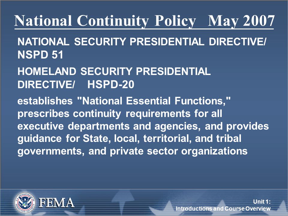 Unit 1: Introductions and Course Overview National Continuity Policy May 2007 NATIONAL SECURITY PRESIDENTIAL DIRECTIVE/ NSPD 51 HOMELAND SECURITY PRESIDENTIAL DIRECTIVE/ HSPD-20 establishes National Essential Functions, prescribes continuity requirements for all executive departments and agencies, and provides guidance for State, local, territorial, and tribal governments, and private sector organizations