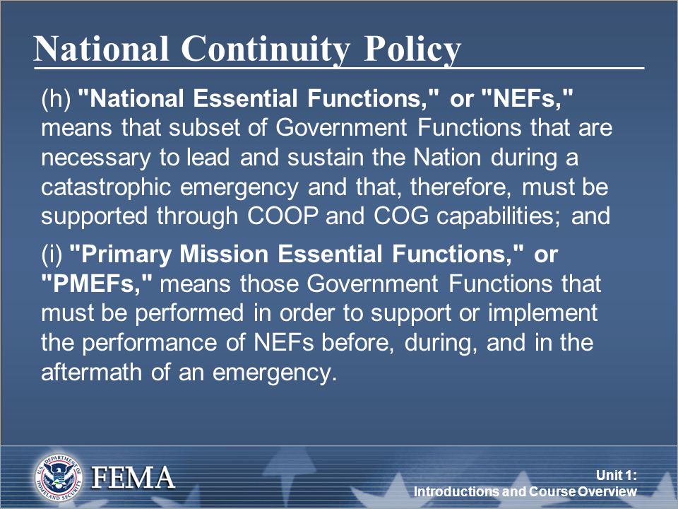 Unit 1: Introductions and Course Overview National Continuity Policy (h) National Essential Functions, or NEFs, means that subset of Government Functions that are necessary to lead and sustain the Nation during a catastrophic emergency and that, therefore, must be supported through COOP and COG capabilities; and (i) Primary Mission Essential Functions, or PMEFs, means those Government Functions that must be performed in order to support or implement the performance of NEFs before, during, and in the aftermath of an emergency.