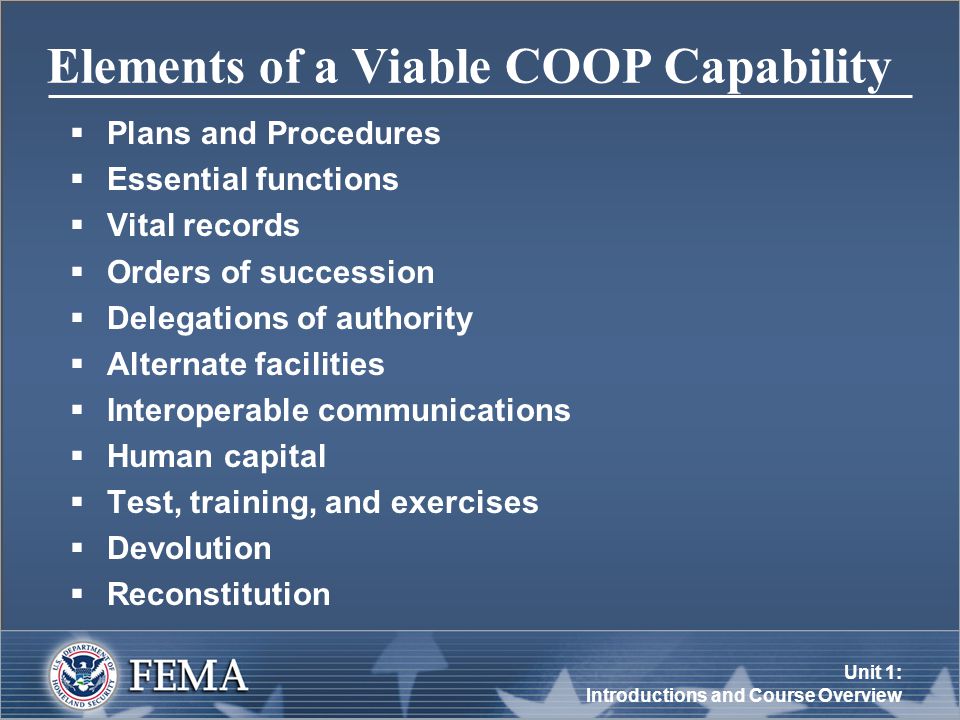 Unit 1: Introductions and Course Overview Elements of a Viable COOP Capability  Plans and Procedures  Essential functions  Vital records  Orders of succession  Delegations of authority  Alternate facilities  Interoperable communications  Human capital  Test, training, and exercises  Devolution  Reconstitution