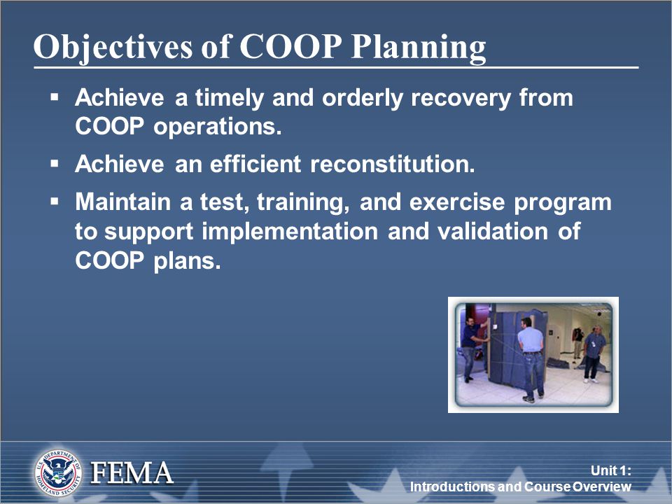 Unit 1: Introductions and Course Overview Objectives of COOP Planning  Achieve a timely and orderly recovery from COOP operations.