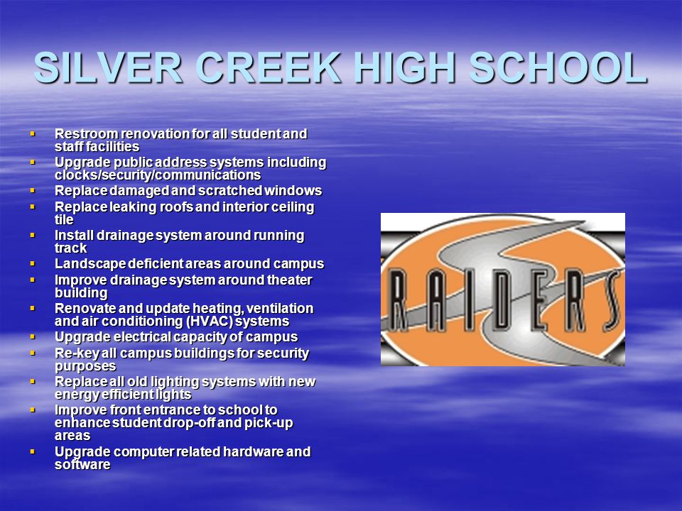 SILVER CREEK HIGH SCHOOL  Restroom renovation for all student and staff facilities  Upgrade public address systems including clocks/security/communications  Replace damaged and scratched windows  Replace leaking roofs and interior ceiling tile  Install drainage system around running track  Landscape deficient areas around campus  Improve drainage system around theater building  Renovate and update heating, ventilation and air conditioning (HVAC) systems  Upgrade electrical capacity of campus  Re-key all campus buildings for security purposes  Replace all old lighting systems with new energy efficient lights  Improve front entrance to school to enhance student drop-off and pick-up areas  Upgrade computer related hardware and software