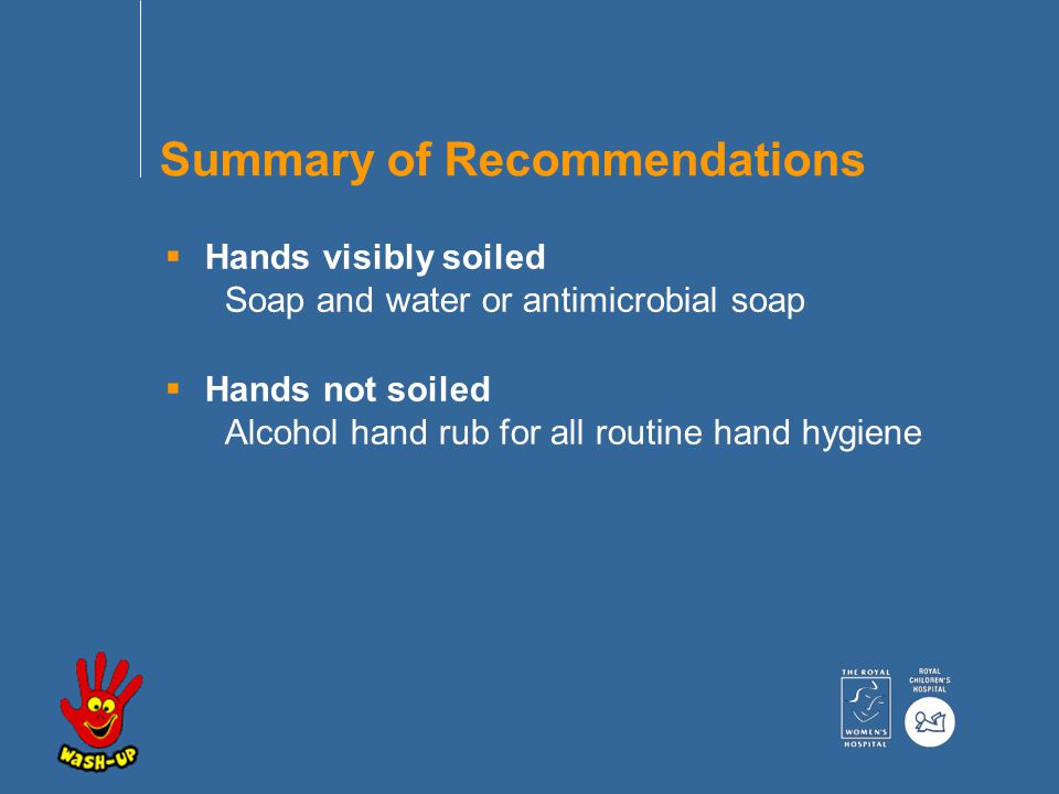  Hands visibly soiled Soap and water or antimicrobial soap  Hands not soiled Alcohol hand rub for all routine hand hygiene Summary of Recommendations