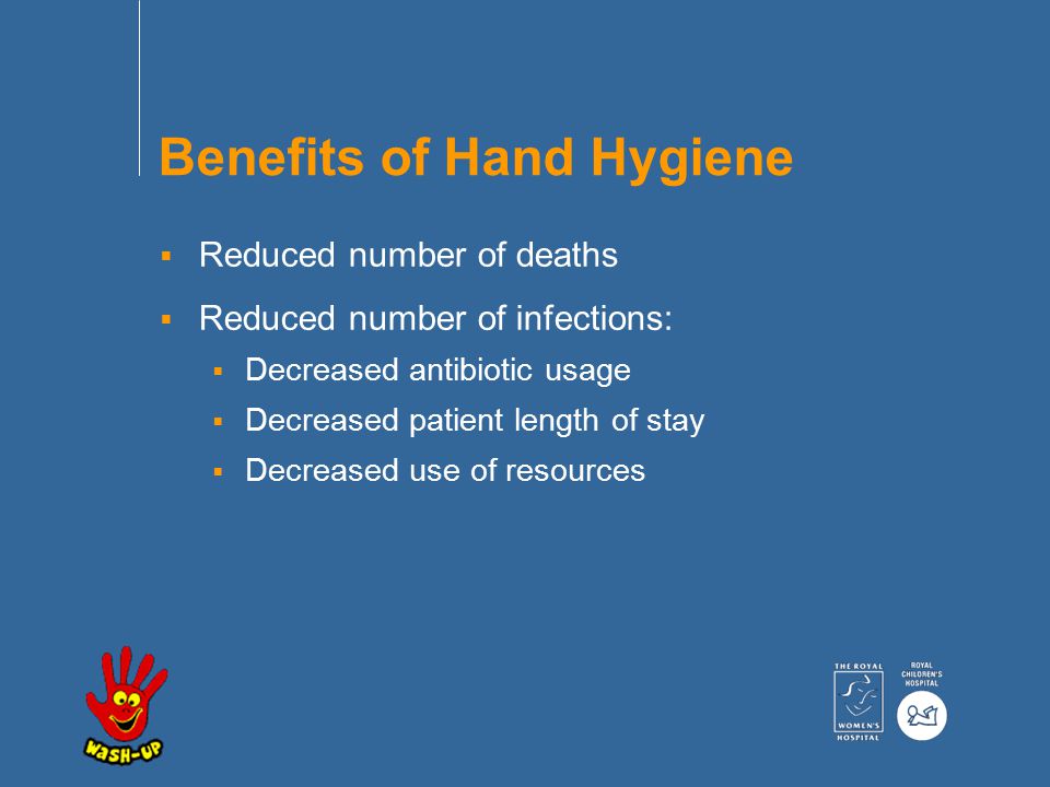Benefits of Hand Hygiene  Reduced number of deaths  Reduced number of infections:  Decreased antibiotic usage  Decreased patient length of stay  Decreased use of resources