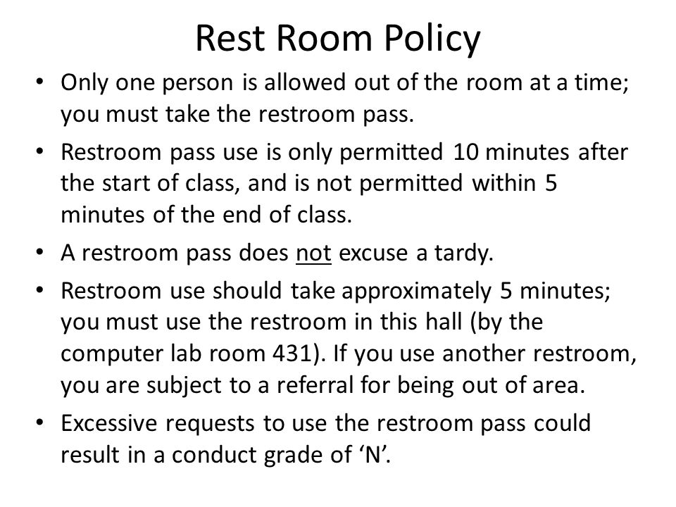 Rest Room Policy Only one person is allowed out of the room at a time; you must take the restroom pass.