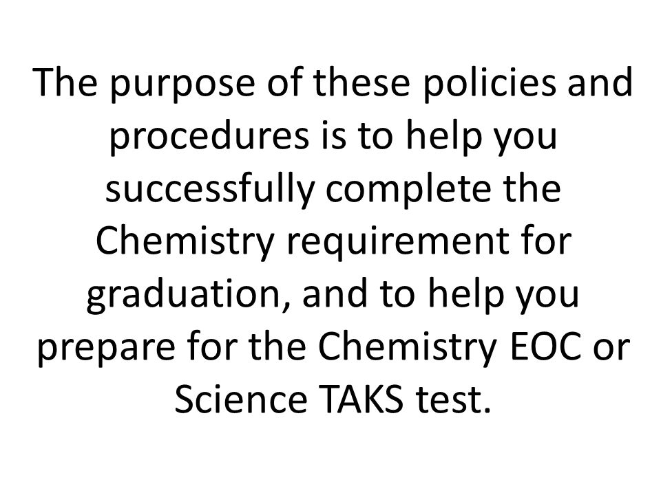 The purpose of these policies and procedures is to help you successfully complete the Chemistry requirement for graduation, and to help you prepare for the Chemistry EOC or Science TAKS test.