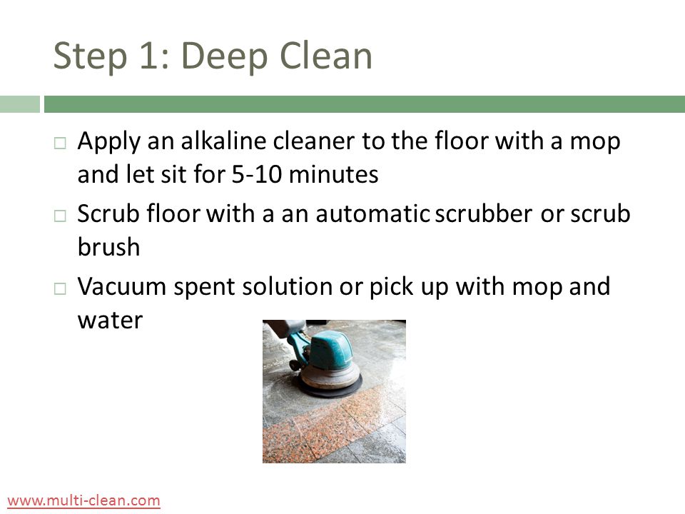 Step 1: Deep Clean  Apply an alkaline cleaner to the floor with a mop and let sit for 5-10 minutes  Scrub floor with a an automatic scrubber or scrub brush  Vacuum spent solution or pick up with mop and water