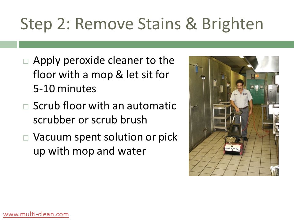 Step 2: Remove Stains & Brighten  Apply peroxide cleaner to the floor with a mop & let sit for 5-10 minutes  Scrub floor with an automatic scrubber or scrub brush  Vacuum spent solution or pick up with mop and water