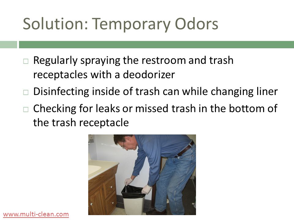 Solution: Temporary Odors  Regularly spraying the restroom and trash receptacles with a deodorizer  Disinfecting inside of trash can while changing liner  Checking for leaks or missed trash in the bottom of the trash receptacle