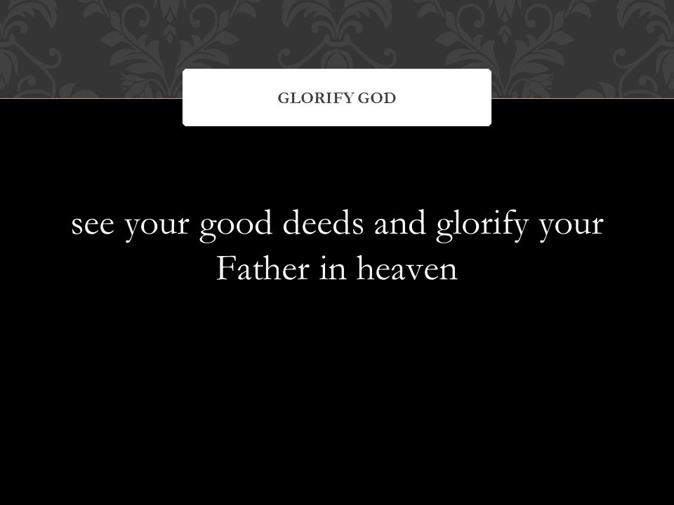 see your good deeds and glorify your Father in heaven GLORIFY GOD